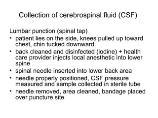 Collection of cerebrospinal fluid (CSF)
Lumbar punction (spinal tap)
• patient lies on the side, knees pulled up toward
chest, chin tucked downward
• back cleaned and disinfected (iodine) + health
care provider injects local anesthetic into lower
spine
• spinal needle inserted into lower back area
• needle properly positioned, CSF pressure
measured and sample collected in sterile tube
• needle removed, area cleaned, bandage placed
over puncture site
 
