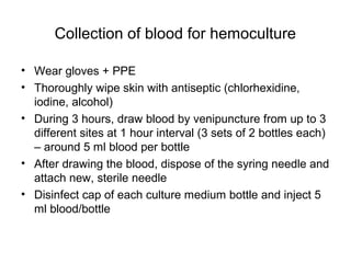 Collection of blood for hemoculture
• Wear gloves + PPE
• Thoroughly wipe skin with antiseptic (chlorhexidine,
iodine, alcohol)
• During 3 hours, draw blood by venipuncture from up to 3
different sites at 1 hour interval (3 sets of 2 bottles each)
– around 5 ml blood per bottle
• After drawing the blood, dispose of the syring needle and
attach new, sterile needle
• Disinfect cap of each culture medium bottle and inject 5
ml blood/bottle
 