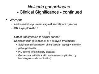 Neiseria gonorrhoeae
- Clinical Significance - continued
• Women:
– endocervicitis (purulent vaginal secretion + dysuria)
– OR asymptomatic !!
↓
– further transmission to sexual partner;
– Complications (due to lack of / delayed treatment):
• Salpingitis (inflammation of the falopian tubes) + infertility
• pelvic peritonitis,
• PID (pelvic inflammatory disease)
• Gonococcal arthritis + skin rash (rare complication by
hematogenous dissemination)
 