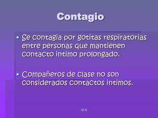 M.RContagioSe contagia por gotitas respiratorias entre personas que mantienen contacto intimo prolongado.Compañeros de clase no son considerados contactos intimos.