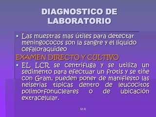 M.RDIAGNOSTICO DE LABORATORIOLas muestras mas útiles para detectar meningococos son la sangre y el liquido cefaloraquideoEXAMEN DIRECTO Y CULTIVOEL LCR se centrifuga y se utiliza un sedimento para efectuar un frotis y se tiñe con Gram, pueden poner de manifiesto las neiserias típicas dentro de leucocitos polimorfonucleares o de ubicación extracelular.