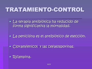 M.RTRATAMIENTO-CONTROLLa terapia antibiótica ha reducido de forma significativa la mortalidad.La penicilina es el antibiótico de elección.Cloramfenicol  y las cefalosporinas.Rifampina.