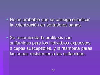 M.RNo es probable que se consiga erradicar la colonización en portadores sanos.Se recomienda la profilaxis con sulfamidas para los individuos expuestos a cepas susceptibles, y la rifampina paras las cepas resistentes a las sulfamidas.