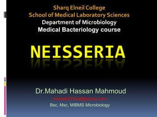 Sharq Elneil College
School of Medical Laboratory Sciences
    Department of Microbiology
   Medical Bacteriology course



NEISSERIA
  Dr.Mahadi Hassan Mahmoud
        mahadi2010sd@yahoo.com
       Bsc, Msc, MIBMS Microbiology
 