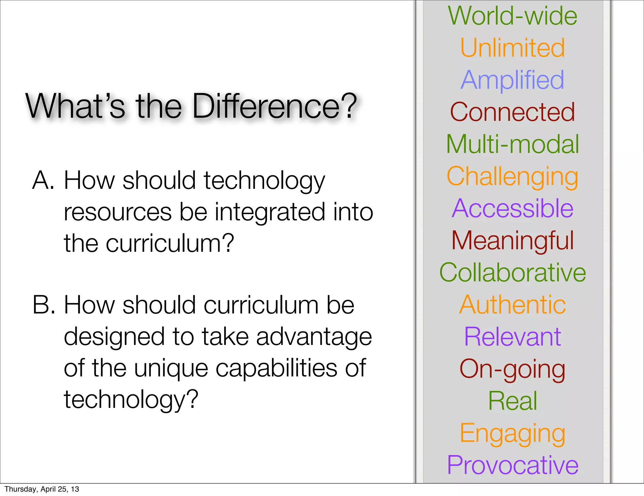 World-wide
Unlimited
Ampliﬁed
Connected
Multi-modal
Challenging
Accessible
Meaningful
Collaborative
Authentic
Relevant
On-going
Real
Engaging
Provocative
What’s the Difference?
A. How should technology
resources be integrated into
the curriculum?
B. How should curriculum be
designed to take advantage
of the unique capabilities of
technology?
Thursday, April 25, 13
 