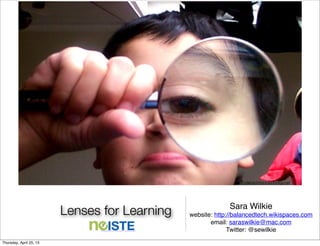 Lenses for Learning Sara Wilkie
website: http://balancedtech.wikispaces.com
email: saraswilkie@mac.com
Twitter: @sewilkie
Eyelenschrisbb@prodigy.net
Thursday, April 25, 13
 