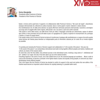 Enrico Gherghetta
Presidente della Provincia di Gorizia
President of the Province of Gorizia



Saluto e rinnovo anche quest’anno il supporto e la collaborazione della Provincia di Gorizia a “Nei suoni dei luoghi”, straordinaria
rassegna internazionale che, attraverso la cultura musicale, riesce a riunire popoli e nazioni, tradizioni e culture diverse.
Una manifestazione che, fin dalla prima edizione, ha saputo affermarsi nell’ampio panorama internazionale, riuscendo a coinvolgere
una lunga serie di soggetti della nostra regione, istituzionali e non, ma anche a uscire dai confini nazionali.
Tutto questo in nome della musica, una delle forme d’arte più nobili, il linguaggio universale per antonomasia, capace di valicare
ogni confine, di farsi promotrice dei più alti ideali di pace e di uguaglianza tra i popoli, di superare le incomprensioni che, purtroppo
e spesso, si creano fra popoli diversi.
È per questo motivo che la Provincia di Gorizia ha deciso di riconfermare il sostegno alla manifestazione e si augura che anche questa
nuova edizione del Festival possa diventare un indispensabile punto di riferimento culturale per chi crede che un mondo migliore
sia possibile.


I’m greeting and renewing the Province of Gorizia’s support and collaboration to “In the sounds of the places”, this year, too.
“In the sound of the places” is an extraordinary international event able to bring together different peoples and nations, traditions and
cultures, by means of the musical culture.
An event that, since the first edition, has achieved success in the international scene, involving a long series of - institutional and
not - entities in our region. But also it has been able to go out of the national borders.
Everything happens in the name of music, one of the noblest forms of art, the universal language par excellence… Music is able to
cross all the boundaries, to become a promoter of the highest ideals of peace and equality among peoples, to overcome any misun-
derstandings among different peoples.
This is the reason why the Province of Gorizia has decided to confirm its support to this event and wishes this new edition of the
Festival would become an important cultural reference for anybody believing in a possible better world.
                                                                                                                                            11
 