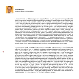 Alberto Bergamin
     Sindaco di Medea - Comune Capofila




     A distanza di 14 annni da quel 1999 che ha segnato l’avvio del progetto “Nei Suoni dei Luoghi” non posso non esprimere profonda soddisfa-
     zione per la scelta compiuta allora dalla Provincia di Gorizia e da alcuni Comuni dell’Isontino rivelatasi vincente. Oggi quel progetto è un Festival
     Internazionale che ha piantato solide radici in tante realtà locali del Friuli Venezia Giulia ma anche all’estero, dapprima nelle vicine Slovenia
     e Austria e poi, via via, il grande salto nel Centro-Est europeo e nei Balcani. È la fase espansiva di un progetto che ha fatto dei suoi “luoghi”
     il palcoscenico naturale dove i “suoni” si esaltano e dove si mischiano, accanto ad artisti ai vertici del successo, i nuovi talenti musicali dei
     Paesi partners. Siamo quindi alla XIII Edizione e ci siamo grazie alla tenacia dei promotori e grazie alla Regione Friuli Venezia Giulia che ha
     puntato a tal punto sulle potenzialità del Festival da farne il ponte ideale verso popoli, etnie, nazioni aspiranti ad un posto nella nuova Europa.
     Gli obiettivi raggiunti, tuttavia, non devono far perdere di vista i possibili, nuovi traguardi che sono a portata di mano se, a partire dalla nostra
     Regione, si continuerà ad investire sul Festival soppesando, in un momento che impone scelte oculate, rigorose e di qualità, i costi ed i benefici
     di un progetto che, come è nel caso di “Nei Suoni dei Luoghi”, risponde a nuove domande ed esigenze insieme culturali, economiche e geo-
     strategiche. Mi sia consentito porgere, a nome dei Comuni, delle Province e di tutte le realtà Istituzionali a vario titolo coinvolte nel progetto “Nei
     Suoni dei Luoghi”, il plauso ed un ringraziamento non di maniera allo staff dell’Associazione “Progetto Musica” che ha dato anima e gambe
     a tutto questo. Se però questo Festival è un successo lo dobbiamo anche a te che stai sfogliando questo libretto e che ci accompagnerai in
     questa nuova stagione all’insegna della bella musica e dei meravigliosi luoghi di Friuli Venezia Giulia, Veneto, Slovenia, Croazia, Serbia, Bosnia-
     Erzegovina, Montenegro e Albania. Sarà, quest’anno, anche la prima volta della Siria che, attraverso la voce della grande Lena Chamamyan e
     il suo repertorio arabo-armeno accompagnato dalla Mitteleuropa Orchestra, illuminerà l’Ara Pacis Mundi di Medea con il Concerto per la Pace
     nel Mondo voluto per riflettere sul dramma della guerra in quel Paese. Un’altra, straordinaria proposta di Nei Suoni dei Luoghi.


     14 years have passed since the project “In the Sounds of Places” was born, in 1999. I can’t help expressing our deep satisfaction with the
     choice made by the Province of Gorizia and some Isontino municipalities, that year: it has proved successful. That project has, in fact, now
     become an International Festival with firm roots in so many Friuli Venezia Giulia towns but also abroad: at first in the neighbouring Austria and
12   Slovenia and then, gradually, in Central and Eastern Europe and in the Balkans. This is the expansive phase of a project that has transformed
     its “places” into natural stages. There, the “sounds” enhance and all the new musical talents of the partners countries can mix with famous
     and successful artists. This is the XIV edition and we are arrived till here thank to the sponsors’ tenacity and thanks to the Friuli Venezia Giulia
     Region: it has staked so much on the Festival potentials, that this event has become an ideal bridge among peoples, races and nations aspiring
     to have a place in the new Europe. The achieved targets, however, should make us always remember the possible, new goals: they can be very
     close if we keep on investing in this Festival, starting from our Region. We know that this particular historical moment requires wise and quality
     choices. But we have to weigh costs and benefits of a project that responds to new, cultural, economic and together geo-strategic demands
     and needs, as it is “In the Sounds of Places”. On behalf of all the municipalities, provinces and institutions involved in the project “In the Sounds
     of Places,” let me extend praise and gratitude to the staff of the “Music Project” Association: they have given body and soul to everything,
     concerning the Festival. And we owe this Festival’s success to You, too. You... turning over the pages of this book and accompanying us during
     this new edition made by beautiful music and wonderful places of Friuli Venezia Giulia, Veneto, Slovenia, Croatia, Serbia, Bosnia- Herzegovina,
     Montenegro and Albania. This will also be the first year for Syria. The great Lena Chamamyan’s voice - and her Arabic-Armenian repertoire,
     accompanied by the Mitteleuropa Orchestra -, will light the Ara Pacis Mundi of Medea with the World Peace Concert, dedicated to the war
     tragedy in that country. This is a new, extraordinary “gift” offered by “In the Sounds of the places”.
 