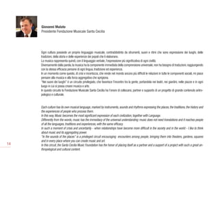 Giovanni Mulato
     Presidente Fondazione Musicale Santa Cecilia




     Ogni cultura possiede un proprio linguaggio musicale, contraddistinto da strumenti, suoni e ritmi che sono espressione dei luoghi, delle
     tradizioni, della storia e delle esperienze dei popoli che li elaborano.
     La musica rappresenta quindi, con il linguaggio verbale, l’espressione più significativa di ogni civiltà.
     Diversamente dalla parola, la musica ha la componente immediata della comprensione universale, non ha bisogno di traduzioni, raggiungendo
     con la stessa efficacia persone di ogni lingua, tradizione ed esperienza.
     In un momento come questo, di crisi e incertezza, che rende nel mondo ancora più difficili le relazioni in tutte le componenti sociali, mi piace
     pensare alla musica e alla forza aggregativa che sprigiona.
     “Nei suoni dei luoghi” è un circuito privilegiato, che favorisce l’incontro tra la gente, portandola nei teatri, nei giardini, nelle piazze e in ogni
     luogo in cui si possa creare musica e arte.
     In questo circuito la Fondazione Musicale Santa Cecilia ha l’onore di collocarsi, partner e supporto di un progetto di grande contenuto antro-
     pologico e culturale.


     Each culture has its own musical language, marked by instruments, sounds and rhythms expressing the places, the traditions, the history and
     the experiences of people who process them.
     In this way, Music becomes the most significant expression of each civilization, together with Language.
     Differently from the words, music has the immediacy of the universal understanding: music does not need translations and it reaches people
     of all the languages, traditions and experiences, with the same efficacy.
     In such a moment of crisis and uncertainty - when relationships have become more difficult in the society and in the world - I like to think
     about music and its aggregating power.
     “In the sounds of the places” is a privileged circuit encouraging  encounters among people, bringing them into theaters, gardens, squares
     and in every place where you can create music and art.
14   In this circuit, the Santa Cecilia Music Foundation has the honor of placing itself as a partner and a support of a project with such a great an-
     thropological and cultural content.
 