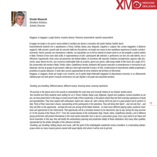 Davide Masarati
Direttore Artistico
Artistic Director



Viaggiare, sì viaggiare. Luoghi diversi, musiche diverse. Panorami sorprendenti, repertori sorprendenti

Il viaggio nei luoghi e nei suoni è senza dubbio il carattere più deciso e romantico del nostro festival. Goethe docet.
Duecentotrenta studenti che ci aspettavano a Tirana, Cetinjie, Banja Luka, Belgrado, Zagabria e Lubjana. Noi, curiosi viaggiatori, li abbiamo
raggiunti, nelle piccole o grandi sale da concerto delle loro Accademie, nei luoghi ove vivono la loro quotidiana esperienza di studio e perfezi-
onamento. Hanno suonato con entusiasmo e talento, ma soprattutto con la ferma volontà di essere parte di un bel progetto e potersi esibire
in Italia. Trentuno di loro sono stati scelti, in rappresentanza di tutti i partecipanti alle selezioni, e porteranno con loro non solo talento, ma ci
offriranno l’opportunità, forse unica nel panorama dei festival italiani, di incontrare stili esecutivi, tradizioni accademiche, approcci allo stru-
mento, assai diversi tra loro: una ricchezza inestimabile tutta da scoprire, giorno per giorno, nella lunga estate di Nei Suoni dei Luoghi 2012.
Dai conservatori del nordest d’Italia, Trieste, Udine, Castelfranco Veneto, tantissimi altri giovani esecutori si presenteranno in formazioni le più
disparate: dal duo al gruppo di percussioni, dalla jazz band agli ensemble di arpe e di fiati, a testimoniare la straordinaria vitalità progettuale e
produttiva di queste istituzioni. E tanto altro ancora rappresentato da forze artistiche del territorio di riferimento.
Viaggiare, sì viaggiare. Andar per luoghi e per musiche, con lo spirito degli infaticabili viaggiatori di ottocentesca memoria, in un affascinante
caleidoscopio ove tanti generi musicali convivranno con pari dignità e nel quale sarà piacevole perdersi.


Traveling, yes travelling. Different places, different musics. Amazing views, amazing repertoires

The journey in the places and in the sounds is undoubtedly the most clear and romantic feature of our festival. Goethe docet.
Two hundred and thirty students were waiting for us in Tirana, Cetinjie, Banja Luka, Belgrade, Zagreb and Ljubljana. Curious travellers as we
are, we have joined them in the large or small concert halls of their academies, in the places where they live their everyday experience of study
and specialization. They have played with enthusiasm, talent and -above all- with a strong will to be part of a good project and to perform in
Italy. Thirty of them have been chosen, representing all the participants in the selections. They will bring their talent – and not only that -, and     15
they will offer us the opportunity - perhaps the only one among all the Italian festivals - to meet many different playing styles, academic tradi-
tions and approaches to the instruments. That opportunity will be a priceless treasure to be discovered, day by day, during the long summer
of “In the Sounds of the Places 2012”. From the conservatories of the northeastern Italy, Trieste, Udine, Castelfranco Veneto, a lot of different
young performers will present themselves in the most varied ensemble: from a duo to a percussion group, from a jazz band to an harps and
horns ensemble. In this way, they will testify the extraordinary planning and productive vitality of these institutions. And many other qualities,
represented by the artistic strengths of the reference territory.
Travelling, yes travelling. Visiting places and music, with the spirit of the indefatigable nineteenth-century travellers, in a fascinating kaleido-
scope where so many musical genres coexist with equal dignity. And where it will be nice to get lost.
 