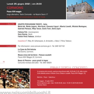 Lunedì 25 giugno 2012 | ore 21.00

     CORMONS
     Piazza XXIV maggio
     luogo alternativo: Teatro Comunale - via Nazario Sauro 17
     in collaborazione col Conservatorio G.Tartini di Trieste


     I SUONI        Gruppo Percussioni Trieste - Italia
                    Marta Iob, Marko Jugovic, Alex Kuret, Giacomo Liguori, Alberto Lionetti, Michele Montagner,
                    Gabriele Petracco, Mitja Tavcar, Giulio Trani, Denis Zupin
                    Fabiana Poli, mezzosoprano
                    Sara Clanzig, flauto
                    Fabián Pérez Tedesco, direttore

                    musiche di T. Riley, M. Sofianopulo, A. Armanetti, J. Beck, F. Pérez Tedesco

     I LUOGHI       Per informazioni: www.comune.cormons.go.it - Tel. 0481 637152
                    La Cjase da Plef Antiche
                    Via Duomo, Cormons
                    Museo civico del territorio - Palazzo Locatelli
                    Piazza XXIV Maggio 22, Cormons
                    Bosco di Plessiva - parco giochi in legno
16
                    Comunità montana del Collio - Tel. 0481 60024

                                                                     Prima e dopo il concerto
                                               In occasione del concerto, apertura straordinaria dalle 19.00 alle 21.00, della mostra
                                               d’arte allestita presso il Museo Civico (Palazzo Locatelli, Piazza XXIV Maggio, 22)

                                               Martinis - Pacor - Valentinuz

                                               18 maggio - 8 luglio 2012
                                               Orario apertura: giov. /sab. 16.00-20.00, dom. 10.30-12.30/16.00-20.00
                                               Ingresso libero
 
