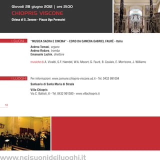 Giovedì 28 giugno 2012 | ore 21.00

     Chiopris Viscone
     Chiesa di S. Zenone - Piazza Ugo Peressini




     I SUONI       “Musica sacra e cinema” - Coro da camera Gabriel Faurè - Italia
                   Andrea Tomasi, organo
                   Andrea Rodaro, tromba
                   Emanuele Lachin, direttore

                   musiche di A. Vivaldi, G.F. Haendel, W.A. Mozart, G. Fauré, B. Coulais, E. Morricone, J. Williams




     I LUOGHI      Per informazioni: www.comune.chiopris-viscone.ud.it - Tel. 0432 991004
                   Santuario di Santa Maria di Strada
                   Villa Chiopris
                   Via C. Battisti, 6 - Tel. 0432 991380 - www.villachiopris.it


18
 