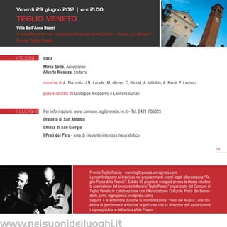 Venerdì 29 giugno 2012 | ore 21.00

TEGLIO VENETO
Villa Dell’Anna Brezzi
in collaborazione con Fondazione Musicale Santa Cecilia - “Avanti, c’è Musica!”
Premio Teglio Poesia



I SUONI        Italia
               Mirko Satto, bandoneon	
               Alberto Mesirca, chitarra

               musiche di A. Piazzolla, J.R. Lacalle, M. Mores, C. Gardel, A. Villoldo, A. Bardi, P. Laurenz	

               poesie recitate da Giuseppe Nicodemo e Leonora Surian



I LUOGHI       Per informazioni: www.comune.teglioveneto.ve.it - Tel. 0421 706025
               Oratorio di San Antonio
               Chiesa di San Giorgio
               I Prati dei Pars - area di rilevante interesse naturalistico


                                                                                                                              19




                                           Premio Teglio Poesia - www.tegliopoesia.wordpress.com
                                           La manifestazione si inserisce nel programma di eventi legati alla rassegna “Te-
                                           glio Paese della Poesia”. Sabato 30 giugno si svolgerà presso la stessa location
                                           la premiazione del concorso letterario”TeglioPoesia” organizzato dal Comune di
                                           Teglio Veneto in collaborazione con l’Associazione Culturale Porto dei Benan-
                                           danti. (info: tegliopoesia.wordpress.com)
                                           Seguirà il 9 settembre durante la manifestazione “Palio dei Mussi”, una col-
                                           lettiva di perfomance artistiche organizzata con la direzione dell’Associazione
                                           Linguaggi&Arte e dell’artista Alida Puppo.
 