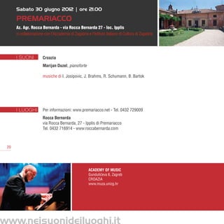 Sabato 30 giugno 2012 | ore 21.00

      Premariacco
      Az. Agr. Rocca Bernarda - via Rocca Bernarda 27 - loc. Ipplis
      in collaborazione con l’Accademia di Zagabria e l’Istituto Italiano di Cultura di Zagabria




      I SUONI          Croazia
                       Marijan Duzel, pianoforte

                       musiche di I. Josipovic, J. Brahms, R. Schumann, B. Bartok




      I LUOGHI         Per informazioni: www.premariacco.net - Tel. 0432 729009
                       Rocca Bernarda
                       via Rocca Bernarda, 27 - Ipplis di Premariacco
                       Tel. 0432 716914 - www.roccabernarda.com



 20




                                                     Academy of Music
                                                     Gundulic
                                                            ´eva 6, Zagreb
                                                     CROAZIA
                                                     www.muza.unizg.hr




www.neisuonideiluoghi.it
 