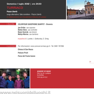 Domenica 1 luglio 2012 | ore 21.00

   Turriaco
   Piazza Libertà
   luogo alternativo: Sala consiliare - Piazza Libertà
   in collaborazione con l’Accademia di Musica di Lubiana


   I SUONI          ColorFour Saxophone Quartet - Slovenia
                    Jan Gricar, sax soprano
                           ˇ
                    Štefan Starc, sax contralto
                    Bojan Sumrak, sax tenore
                    Matija Marion, sax baritono

                    musiche di I. Lunder, I. Gotkovsky, E. Grieg



   I LUOGHI         Per informazioni: www.comune.turriaco.go.it - Tel. 0481 767266
                    Chiesa di San Rocco
                    Palazzo Priuli
                    Parco del Fiume Isonzo


                                                                                     21




                                               Academy of Music
                                               Stari trg 34, Ljubljana
                                               SLOVENIA
                                               www.ag.uni-lj.si




www.neisuonideiluoghi.it
 