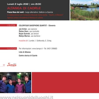 Lunedì 2 luglio 2012 | ore 21.00

      Altanea di Caorle
      Piazza Rosa dei venti - luogo alternativo: Galleria La Quercia
      in collaborazione con Fondazione Musicale Santa Cecilia - “Avanti, c’è Musica!”
      Agenzia Lampo e Accademia di Musica di Lubiana



      I SUONI         ColorFour Saxophone Quartet - Slovenia
                      Jan Gricar, sax soprano
                             ˇ
                      Štefan Starc, sax contralto
                      Bojan Sumrak, sax tenore
                      Matija Marion, sax baritono

                      musiche di I. Lunder, I. Gotkovsky, E. Grieg



      I LUOGHI        Per informazioni: www.lampo.it - Tel. 0421 299683
                      Lido di Altanea
                      Centro storico di Caorle



 22




www.neisuonideiluoghi.it
 