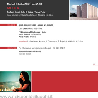 Martedì 3 luglio 2012 | ore 21.00

   MEDEA
   Ara Pacis Mundi - Colle di Medea - Via Ara Pacis
   luogo alternativo: Palazzetto dello Sport - Manzano - via Olivo




   I SUONI         SIRIA, CONCERTO PER LA PACE NEL MONDO
                   Lena Chamamyan, voce - Siria
                   FVG Orchestra Mitteleuropa - Italia
                   Valter Sivilotti, orchestratore
                   Paolo Paroni, direttore

                   musiche di L.v. Beethoven, Komitas, L. Chamamyan, B. Rajoub, A. Al Khatib, M. Sabra


   I LUOGHI        Per informazioni: www.comune.medea.go.it - Tel. 0481 67012
                   Monumento Ara Pacis Mundi
                   www.ara-pacis.it




                                                                                                         23




www.neisuonideiluoghi.it
 