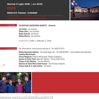 Martedì 3 luglio 2012 | ore 21.00

      ESTE
      Chiostro di S. Francesco - via Garibaldi
      in collaborazione con Fondazione Musicale Santa Cecilia - “Avanti, c’è Musica!”
      Club Ignoranti di Este e Accademia di Musica di Lubiana


      I SUONI         ColorFour Saxophone Quartet - Slovenia
                      Jan Gricar, sax soprano
                             ˇ
                      Štefan Starc, sax contralto
                      Bojan Sumrak, sax tenore
                      Matija Marion, sax baritono

                      musiche di I. Lunder, I. Gotkovsky, E. Grieg



      I LUOGHI        Per informazioni: www.comune.este.pd.it - Tel. 0429 617511
                      Museo Nazionale Atestino - Via Guido Negri, 9/c - Tel. 049 8243811 - www.atestino.beniculturali.it
                      Castello Marchionale
                      Piazza Maggiore (Palazzo Municipale, Palazzo Scaligero)
                      Duomo di Santa Tecla (pala del Tiepolo) - Piazza Santa Tecla
                      Chiesa di San Martino - Via San Martino
                      Basilica di Santa Maria Delle Grazie - Via Principe Umberto
 24
                      Chiesa della B.V. della Salute - Via Salute




www.neisuonideiluoghi.it
 