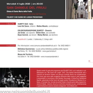 Mercoledì 4 luglio 2012 | ore 20.00

   SAN DANIELE DEL FRIULI
   Chiesa di Santa Maria della Fratta
   in collaborazione con Associazione Amici del Pianoforte
   Folkest e Nei Suoni dei Luoghi presentano


   I SUONI        Humpty Duo - Italia
                  Luca Dal Sacco, chitarra - Matteo Mosolo, contrabbasso

                  ColorFourSaxophone Quartet - Slovenia
                  Jan Gricar, sax soprano - Štefan Starc, sax contralto
                         ˇ
                  Bojan Sumrak, sax tenore - Matija Marion, sax baritono

                  musiche di I. Lunder, I. Gotkovsky, E. Grieg e altri


   I LUOGHI       Per informazioni: www.comune.sandanieledelfriuli.ud.it - Tel. 0432 946511
                  Biblioteca Guarneriana - La più antica biblioteca pubblica della regione
                  Via Roma, 10 - Tel. 0432 954934 - www.guarneriana.it
                  Museo del Territorio
                  Via Udine 4 - Tel. 0432 954484 - www.museosandaniele.it

                                                                                                                                    25




                                              Questo evento fa parte del programma del FOLKEST 2012, ed è realizzato in col-
                                              laborazione con “Nei Suoni dei Luoghi” 2012. Due festival internazionali nati e
                                              cresciuti sul territorio friulano con percorsi musicali diversi ma complementari,
                                              che vivono ogni anno nella coraggiosa diffusione della musica in sedi suggestive
                                              e sorprendenti, si incontrano a San Daniele. Due gruppi, il ColourFour Saxophone
                                              Quartet, selezionato da Nei Suoni dei luoghi presso l’Accademia di Musica di Lu-
                                              biana, e l’Humpty Duo, formato da artisti friulani e facente parte della programma-
                                              zione di Folkest , daranno vita ad un confronto musicale ove jazz, contemporanea
                                              e sperimentazione saranno assoluti protagonisti. www.folkest.com



www.neisuonideiluoghi.it
 