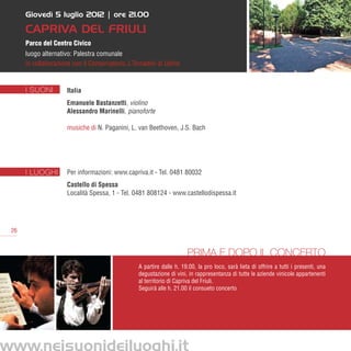 Giovedì 5 luglio 2012 | ore 21.00

      Capriva del Friuli
      Parco del Centro Civico
      luogo alternativo: Palestra comunale
      in collaborazione con il Conservatorio J.Tomadini di Udine


      I SUONI        Italia
                     Emanuele Bastanzetti, violino
                     Alessandro Marinelli, pianoforte

                     musiche di N. Paganini, L. van Beethoven, J.S. Bach




      I LUOGHI       Per informazioni: www.capriva.it - Tel. 0481 80032
                     Castello di Spessa
                     Località Spessa, 1 - Tel. 0481 808124 - www.castellodispessa.it




 26


                                                                     Prima e dopo il concerto
                                                A partire dalle h. 19.00, la pro loco, sarà lieta di offrire a tutti i presenti, una
                                                degustazione di vini, in rappresentanza di tutte le aziende vinicole appartenenti
                                                al territorio di Capriva del Friuli.
                                                Seguirà alle h. 21.00 il consueto concerto




www.neisuonideiluoghi.it
 