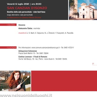 Venerdì 6 luglio 2012 | ore 21.00




                                                                                                       P.Bonassi/CCM Fototeca
   SAN CANZIAN d’isonzo
   Giardino della sala parrocchiale - viale Sant’Anna
   luogo alternativo: sala parrocchiale
   in collaborazione con Glasbena Mladina Slovenije


   I SUONI         Slovenia
                   Aleksandra Šuklar, marimba

                   musiche di J. S. Bach, E. Sejourne, N. J. Živkovic Y. Sueyoshi, A. Piazzolla
                                                                    ´,




   I LUOGHI        Per informazioni: www.comune.sancanziandisonzo.go.it - Tel. 0481 472311
                   Antiquarium Catianense
                   Piazza Santi Martiri 15 - Tel. 0481 76044
                   Cantina Lorenzon - I Feudi di Romans
                   Via Ca’ del Bosco, 16 - loc. Pieris - www.ifeudi.it - Tel.0481 76445

                                                                                                  27




www.neisuonideiluoghi.it
 