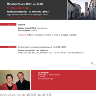 Mercoledì 11 luglio 2012 | ore 21.00

   Staranzano
   Azienda Agricola La Ferula - Via Martiri della Libertà 24
   luogo alternativo: Teatro Pio X - via Edmondo De Amicis
   in collaborazione con Kulturni Dom di Nova Gorica


   I SUONI        Slovenia
                  Barbara Jernejcic Fürst, mezzosoprano
                                 ˇˇ
                  Žarko Ignjatovic, chitarra
                                 ˇ

                  musiche di J. Marin, E. Granados, R. Gerhard J. Torina, E. Granados, M. de Falla




   I LUOGHI       Per informazioni: www.comunedistaranzano.it - Tel. 0481 716911
                  Riserva Naturale della Foce dell’Isonzo
                  Centro visite Isola della Cona, Staranzano (Go) - Tel. 0432 997320 - www.isoladellacona.it




                                                                                                               29




                                             Kulturni Dom
                                             Bevkov trg 4, SI-5000 Nova Gorica
                                             Slovenia
                                             www.kulturnidom-ng.si




www.neisuonideiluoghi.it
 