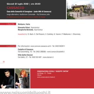 Giovedì 12 luglio 2012 | ore 21.00

      Cassacco
      Casa della Comunità di Conoglano - (sede ANA di Cassacco)
      luogo alternativo: Auditorium Comunale - Via Divisione Julia
      in collaborazione col Conservatorio G.Tartini di Trieste


      I SUONI        Moldavia / Italia
                     Ghenadie Rotari, fisarmonica
                     Margherita Berlanda, fisarmonica

                     musiche di J. S. Bach, C. Del Rosario, V. Zubitsky, G. Vanoni, P. Makkonen, I. Stravinsky




      I LUOGHI       Per informazioni: www.comune.cassacco.ud.it - Tel. 0432 852811
                     Castello di Cassacco
                     Via Cassimberg, 10 - Tel. 0432 288588 - www.consorziocastelli.it
                     Villa Gallici Deciani
                     Via Gallici, 27 - Tel. 0432 851487 - www.deciani.it

 30




                                                Conservatorio Statale “Giuseppe Tartini”
                                                via Ghega, 12 - Trieste
                                                ITALIA
                                                www.conservatorio.trieste.it




www.neisuonideiluoghi.it
 