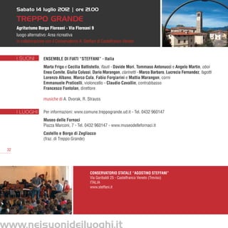 Sabato 14 luglio 2012 | ore 21.00

      Treppo Grande
      Agriturismo Borgo Floreani - Via Floreani 9
      luogo alternativo: Area ricreativa
      in collaborazione con il Conservatorio A. Steffani di Castelfranco Veneto


      I SUONI         ENSEMBLE DI FIATI “STEFFANI” - Italia
                      Marta Frigo e Cecilia Battistello, flauti - Davide Mori, Tommaso Antonucci e Angelo Martin, oboi
                      Enea Comite, Giulia Colussi, Dario Marangon, clarinetti - Marco Barbaro, Lucrecia Fernandez, fagotti
                      Lorenzo Albano, Marco Cola, Fabio Forgiarini e Mattia Marangon, corni
                      Emmanuele Praticelli, violoncello - Claudio Cavallin, contrabbasso
                      Francesco Fontolan, direttore

                      musiche di A. Dvorak, R. Strauss

      I LUOGHI        Per informazioni: www.comune.treppogrande.ud.it - Tel. 0432 960147
                      Museo delle Fornaci
                      Piazza Marconi, 7 - Tel. 0432 960147 - www.museodellefornaci.it
                      Castello e Borgo di Zegliacco
                      (fraz. di Treppo Grande)

 32




                                                   Conservatorio Statale “Agostino Steffani”
                                                   Via Garibaldi 25 - Castelfranco Veneto (Treviso)
                                                   ITALIA
                                                   www.steffani.it




www.neisuonideiluoghi.it
 