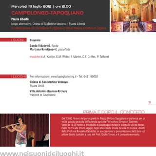 Mercoledì 18 luglio 2012 | ore 21.00

   Campolongo-Tapogliano
   Piazza Libertà
   luogo alternativo: Chiesa di S.Martino Vescovo - Piazza Libertà
   in collaborazione con l’Accademia di Zagabria e l’Istituto Italiano di Cultura di Zagabria


   I SUONI          Slovenia
                    Sanda Vidakovic, flauto
                                  ˇ
                    Marijana Komljenovic, pianoforte
                                         ˇ

                    musiche di A. Kabiljo, C.M. Widor, F. Martin, C.T. Griffes, P. Taffanel




   I LUOGHI         Per informazioni: www.tapogliano.fvg.it - Tel. 0431 99092
                    Chiesa di San Martino Vescovo
                    Piazza Unità
                    Villa Antonini-Brunner-Krcivoy
                    frazione di Cavenzano

                                                                                                                                           33


                                                                        Prima e dopo il concerto
                                                  Ore 18.00 ritrovo dei partecipanti in Piazza Unità a Tapogliano e partenza per la
                                                  visita guidata gratuita dell’azienda agricola Floricultura Gregorat Gabriele.
                                                  Verso le 19.00 rientro e possibilità di passeggiare lungo le tranquille vie del borgo.
                                                  Dalle 20.15 alle 20.45 saggio degli allievi della locale scuola di musica, diretti
                                                  dalla Prof.ssa Rossella Candotto, in successione la presentazione del Libro sul
                                                  pittore Giulio Justulin a cura del Prof. Giulio Tavian, e il consueto concerto.




www.neisuonideiluoghi.it
 