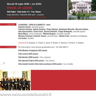 Giovedì 19 luglio 2012 | ore 21.00

      Pavia di Udine
      Villa Pighin - Viale Grado 11/1 - Fraz. Risano
      luogo alternativo: Palazzetto dello sport - Lauzacco
      in collaborazione col Conservatorio G.Tartini di Trieste


      I SUONI         Claricoro - Coro di clarinetti - Italia
                      Gabriele Zimolo, clarinetto piccolo
                      Valentina Sbicego, Andrea Zampieri, Diego Galeone, Sebastiano Marzullo, Maurizio Gratton,
                      Aida Spezzacatena, Paola Fumis, Desiree Antonelli, Filippo Barbagallo, clarinetti soprani
                      Marta Macuz, corno di bassetto - Michele Bregant, clarinetto contralto
                      Manuela Zamarian e Daniele Travain, clarinetti bassi - Alberto Frate, clarinetto contrabbasso
                      Lino Urdan, direttore

                      musiche di O. Respighi, A. Vivaldi, G. Jacob, B. Bartòk, C. Debussy, P. Gordon, H. Stalpers	

      I LUOGHI        Per informazioni: www.comune.paviadiudine.ud.it - Tel. 0432 646111
                      Villa Mantica-Frangipane (XVI secolo)
                      Villa Lovaria (XVII secolo)
                      Villa Beretta (XVIII secolo) - Fraz. Lauzacco
                      Villa Agricola Pighin (XVII secolo) - Fraz. Risano
 34
                      Villa Caiselli Carlutti (Villa delle meridiane) (XVII secolo) - Fraz. Cortello




www.neisuonideiluoghi.it
 