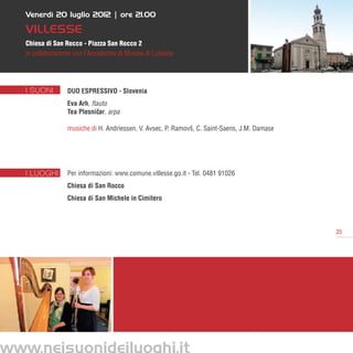 Venerdì 20 luglio 2012 | ore 21.00

   Villesse
   Chiesa di San Rocco - Piazza San Rocco 2
   in collaborazione con l’Accademia di Musica di Lubiana




   I SUONI        Duo Espressivo - Slovenia
                  Eva Arh, flauto
                  Tea Plesnicar, arpa
                             ˇ

                  musiche di H. Andriessen, V. Avsec, P. Ramovš, C. Saint-Saens, J.M. Damase




   I LUOGHI       Per informazioni: www.comune.villesse.go.it - Tel. 0481 91026
                  Chiesa di San Rocco
                  Chiesa di San Michele in Cimitero



                                                                                               35




www.neisuonideiluoghi.it
 