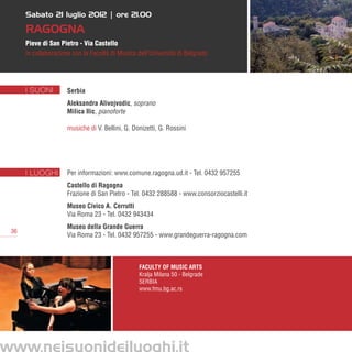 Sabato 21 luglio 2012 | ore 21.00

      Ragogna
      Pieve di San Pietro - Via Castello
      in collaborazione con la Facoltà di Musica dell’Università di Belgrado




      I SUONI         Serbia
                      Aleksandra Alivojvodic, soprano
                      Milica Ilic, pianoforte

                      musiche di V. Bellini, G. Donizetti, G. Rossini




      I LUOGHI        Per informazioni: www.comune.ragogna.ud.it - Tel. 0432 957255
                      Castello di Ragogna
                      Frazione di San Pietro - Tel. 0432 288588 - www.consorziocastelli.it
                      Museo Civico A. Cerrutti
                      Via Roma 23 - Tel. 0432 943434
                      Museo della Grande Guerra
 36
                      Via Roma 23 - Tel. 0432 957255 - www.grandeguerra-ragogna.com



                                                  Faculty of Music Arts
                                                  Kralja Milana 50 - Belgrade   
                                                  SERBIA
                                                  www.fmu.bg.ac.rs




www.neisuonideiluoghi.it
 