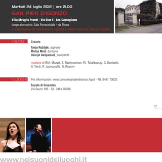 Martedì 24 luglio 2012 | ore 21.00

   San Pier d’Isonzo
   Villa Sbruglio Prandi - Via Diaz 5 - Loc.Cassegliano
   luogo alternativo: Sala Parrocchiale - via Roma
   in collaborazione con l’Accademia di Zagabria e l’Istituto Italiano di Cultura di Zagabria


   I SUONI          Croazia
                    Tanja Ruždjak, soprano
                    Matija Meic, baritono
                              ´
                    Danijel Gašparovic, pianoforte
                                       ˇ

                    musiche di W.A. Mozart, S. Rachmaninov, P.I. Tchaikovsky, G. Donizetti,
                    G. Verdi, R. Leoncavallo, G. Rossini



   I LUOGHI         Per informazioni: www.comunesanpierdisonzo.fvg.it - Tel. 0481 70033
                    Scuola di Ceramica
                    Via Sauro 105 - Tel. 0481 70036




                                                                                                37




www.neisuonideiluoghi.it
 