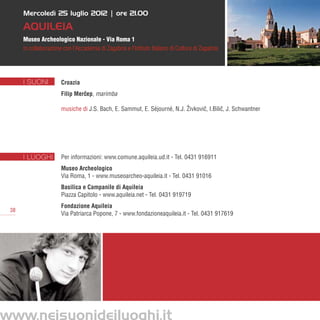 Mercoledì 25 luglio 2012 | ore 21.00

      Aquileia
      Museo Archeologico Nazionale - Via Roma 1
      in collaborazione con l’Accademia di Zagabria e l’Istituto Italiano di Cultura di Zagabria




      I SUONI          Croazia
                       Filip Mercep, marimba
                                ˇ

                       musiche di J.S. Bach, E. Sammut, E. Séjourné, N.J. Živkovic, I.Bilic, J. Schwantner
                                                                                 ˇ        ˇ




      I LUOGHI         Per informazioni: www.comune.aquileia.ud.it - Tel. 0431 916911
                       Museo Archeologico
                       Via Roma, 1 - www.museoarcheo-aquileia.it - Tel. 0431 91016
                       Basilica e Campanile di Aquileia
                       Piazza Capitolo - www.aquileia.net - Tel. 0431 919719
                       Fondazione Aquileia
 38
                       Via Patriarca Popone, 7 - www.fondazioneaquileia.it - Tel. 0431 917619




www.neisuonideiluoghi.it
 