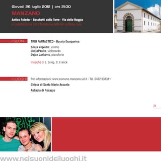 Giovedì 26 luglio 2012 | ore 21.00




                                                                                             FotoStudioBeltrame
   MANZANO
   Antico Foledor - Boschetti della Torre - Via delle Roggia
   in collaborazione con l’Accademia delle Arti di Banja Luka




   I SUONI        Trio Fantastico - Bosnia Erzegovina
                  Sonja Vojvodic, violino
                  LidijaPaulin, violoncello
                  Dejan Jankovic, pianoforte

                  musiche di E. Grieg, C. Franck




   I LUOGHI       Per informazioni: www.comune.manzano.ud.it - Tel. 0432 938311      
                  Chiesa di Santa Maria Assunta
                  Abbazia di Rosazzo



                                                                                        39




www.neisuonideiluoghi.it
 