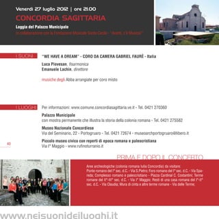 Venerdì 27 luglio 2012 | ore 21.00

      Concordia Sagittaria
      Loggia del Palazzo Municipale
      in collaborazione con la Fondazione Musicale Santa Cecila - “Avanti, c’è Musica!”




      I SUONI         “We have a dream” - Coro da camera Gabriel Faurè - Italia
                      Luca Piovesan, fisarmonica
                      Emanuele Lachin, direttore

                      musiche degli Abba arrangiate per coro misto




      I LUOGHI        Per informazioni: www.comune.concordiasagittaria.ve.it - Tel. 0421 270360
                      Palazzo Municipale
                      con mostra permanente che illustra la storia della colonia romana - Tel. 0421 275582
                      Museo Nazionale Concordiese
                      Via del Seminario, 22 - Portogruaro - Tel. 0421 72674 - museoarchportogruaro@libero.it
                      Piccolo museo civico con reperti di epoca romana e paleocristiana
 40
                      Via I° Maggio - www.rufinoturranio.it

                                                                        Prima e dopo il concerto
                                                  Aree archeologiche (colonia romana Iulia Concordia) da visitare:
                                                  Ponte romano del I° sec. d.C. - Via S.Pietro; Foro romano del I° sec. d.C. - Via Spa-
                                                  reda; Complesso romano e paleocristiano - Piazza Cardinal C. Costantini; Terme
                                                  romane del II°-III° sec. d.C. - Via I° Maggio; Resti di una casa romana del I°-II°
                                                  sec. d.C. - Via Claudia; Mura di cinta e altre terme romane - Via delle Terme;




www.neisuonideiluoghi.it
 
