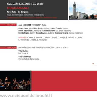 Sabato 28 luglio 2012 | ore 21.00

   Pradamano
   Parco Rubia - Via Bariglaria
   luogo alternativo: Sala parrocchiale - Piazza Chiesa
   in collaborazione con il Conservatorio A. Steffani di Castelfranco Veneto


   I SUONI         JAZZ ENSEMBLE “STEFFANI” - Italia
                   Chiara Luppi, voce - Lino Brotto, chitarra - Enrico Crosato, chitarra
                   Enrico Trevisanato, pianoforte - Fabio Calzavara, sax tenore e soprano
                   Davide Pezzin, basso - Marco Saviane, batteria - Gianluca Carollo, tromba e direzione

                   musiche di H. Silver, S. Fontana, C. Veloso, L. Brotto, C. Mingus, E. Crosato, G. Carollo,
                   E. Trevisanato, L. Brotto, E. Trevisanato



   I LUOGHI        Per informazioni: www.comune.pradamano.ud.it - Tel. 0432 670014
                   Villa Otellio
                   Fraz. Lovaria
                   Villa Giacomelli
                   Parrocchiale di Santa Cecilia

                                                                                                                41




www.neisuonideiluoghi.it
 