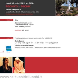 Lunedì 30 luglio 2012 | ore 21.00

      SGONICO - ZGONIK
      Enoteca - via Sgonico 15
      luogo alternativo: Circolo Culturale Rdeca Zvevda - Sales
      in collaborazione con Associazione Gabriel Fauré


      I SUONI        Italia
                     Stefania Antoniazzi, soprano
                     Elisabetta Cordenons, soprano
                     Sonia Ballarin, pianoforte

                     musiche di W.A. Mozart




      I LUOGHI       Per informazioni: www.comune.sgonico.ts.it - Tel. 040 229150
                     Grotta Gigante
                     Loc. Borgo Grotta Gigante 42/A - Tel. 040 327312 - www.grottagigante.it
                     Giardino Botanico La Carsiana
                     Sgonico, 55 - Tel. 0481 784111 - www.provincia.trieste.it/web/guest/carsiana

 42




www.neisuonideiluoghi.it
 