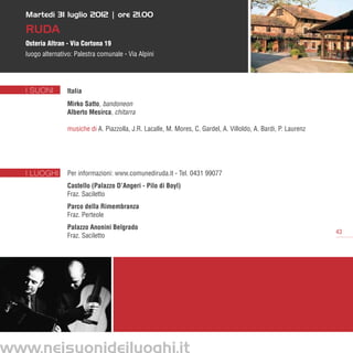 Martedì 31 luglio 2012 | ore 21.00

   Ruda
   Osteria Altran - Via Cortona 19
   luogo alternativo: Palestra comunale - Via Alpini




   I SUONI        Italia
                  Mirko Satto, bandoneon	
                  Alberto Mesirca, chitarra

                  musiche di A. Piazzolla, J.R. Lacalle, M. Mores, C. Gardel, A. Villoldo, A. Bardi, P. Laurenz	




   I LUOGHI       Per informazioni: www.comunediruda.it - Tel. 0431 99077    
                  Castello (Palazzo D’Angeri - Pilo di Boyl)
                  Fraz. Saciletto
                  Parco della Rimembranza
                  Fraz. Perteole
                  Palazzo Anonini Belgrado
                                                                                                                   43
                  Fraz. Saciletto




www.neisuonideiluoghi.it
 