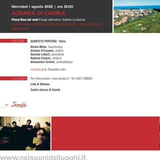 Mercoledì 1 agosto 2012 | ore 21.00

      Altanea di Caorle
      Piazza Rosa dei venti | luogo alternativo: Galleria La Quercia
      in collaborazione con Fondazione Musicale Santa Cecilia - “Avanti, c’è Musica!”
      Agenzia Lampo



      I SUONI         Quinteto Porteño - Italia
                      Nicola Milan, fisarmonica
                      Simone D’Eusanio, violino
                      Daniele Labelli, pianoforte
                      Roberto Colussi, chitarra
                      Alessandro Turchet, contrabbasso

                      musiche di A. Piazzolla e altri

      I LUOGHI        Per informazioni: www.lampo.it - Tel. 0421 299683
                      Lido di Altanea
                      Centro storico di Caorle



 44




www.neisuonideiluoghi.it
 