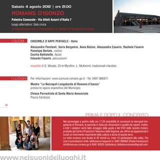 Sabato 4 agosto 2012 | ore 21.00

     Romans d’Isonzo
     Palestra Comunale - Via Atleti Azzurri d’Italia 7
     luogo alternativo: Sala civica
     in collaborazione con il Conservatorio A. Steffani di Castelfranco Veneto


     I SUONI         Ensemble d’arpe Pentacle - Italia
                     Alessandra Penitenti, Ilaria Bergamin, Anna Bolzon, Alessandra Casarin, Rachele Favarin
                     Penelope Bertolo, violino
                     Cecilia Battistello, flauto
                     Edoardo Favarin, percussioni

                     musiche di S. Woods, Zil et Myrdhin, L. McKennit, tradizionali irlandesi	



     I LUOGHI        Per informazioni: www.comune.romans.go.it - Tel. 0481 966911
                     Mostra “La Necropoli Longobarda di Romans d’Isonzo”
                     presso lo spazio espositivo del Municipio
                     Chiesa Parrochiale di Santa Maria Annunziata
                     Piazza Candussi 

46


                                                                        Prima e dopo il concerto
                                                  Nel pomeriggio a partire dalle ore 17.00 possibilità di conoscere la necropoli lon-
                                                  gobarda di Romans, la seconda in Italia per dimensioni e qualità dei reperti. Inoltre,
                                                  a tutti i visitatori verrà fatto omaggio della guida e del DVD della recente mostra,
                                                  prodotto dal Centro Produzioni Televisive della Regione, per offrire ad appassionati e
                                                  turisti un frammento importante della cultura e storia di queste terre.
                                                  Le visite avranno una durata di 45 minuti ca. (max 15 partecipanti alla volta). Per
                                                  orari e prenotazioni visite, telefonare ai seguenti nr. 0481 966904 (Paola Francescon)
                                                  info@comune.romans.go.it 0481 90555 (biblioteca) bibliotecaromans@gmail.com
 