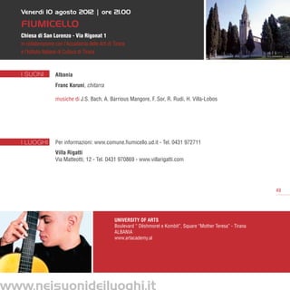 Venerdì 10 agosto 2012 | ore 21.00

Fiumicello
Chiesa di San Lorenzo - Via Rigonat 1
in collaborazione con l’Accademia delle Arti di Tirana
e l’Istituto Italiano di Cultura di Tirana



I SUONI          Albania
                 Franc Koruni, chitarra

                 musiche di J.S. Bach, A. Barrious Mangore, F. Sor, R. Rudi, H. Villa-Lobos




I LUOGHI         Per informazioni: www.comune.fiumicello.ud.it - Tel. 0431 972711
                 Villa Rigatti
                 Via Matteotti, 12 - Tel. 0431 970869 - www.villarigatti.com




                                                                                                                   49




                                                University of Arts
                                                Boulevard “ Dëshmoret e Kombit”, Square “Mother Teresa” - Tirana
                                                ALBANIA
                                                www.artacademy.al
 