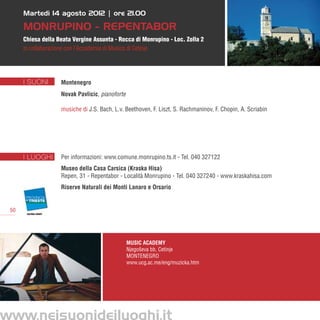 Martedì 14 agosto 2012 | ore 21.00

     MONRUPINO - REPENTABOR
     Chiesa della Beata Vergine Assunta - Rocca di Monrupino - Loc. Zolla 2
     in collaborazione con l’Accademia di Musica di Cetinje




     I SUONI       Montenegro
                   Novak Pavlicic, pianoforte

                   musiche di J.S. Bach, L.v. Beethoven, F. Liszt, S. Rachmaninov, F. Chopin, A. Scriabin




     I LUOGHI      Per informazioni: www.comune.monrupino.ts.it - Tel. 040 327122
                   Museo della Casa Carsica (Kraska Hisa)
                   Repen, 31 - Repentabor - Località Monrupino - Tel. 040 327240 - www.kraskahisa.com
                   Riserve Naturali dei Monti Lanaro e Orsario


50




                                                Music Academy
                                                Njegoševa bb, Cetinje
                                                MONTENEGRO
                                                www.ucg.ac.me/eng/muzicka.htm
 