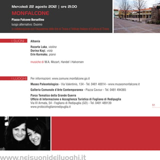 Mercoledì 22 agosto 2012 | ore 21.00

MonFALCONE
Piazza Falcone Borsellino
luogo alternativo: Duomo
in collaborazione con l’Accademia delle Arti di Tirana e l’Istituto Italiano di Cultura di Tirana


I SUONI           Albania
                  Rozarta Luka, violino
                  Dorina Koçi, viola
                  Erin Kurmaku, piano

                  musiche di W.A. Mozart, Handel  Halvorsen




I LUOGHI          Per informazioni: www.comune.monfalcone.go.it
                  Museo Paleontologico - Via Valentinis, 134 - Tel. 0481 40014 - www.museomonfalcone.it
                  Galleria Comunale d’Arte Contemporanea - Piazza Cavour - Tel. 0481 494365      
                  Parco Tematico della Grande Guerra
                  Ufficio di Informazione e Accoglienza Turistica di Fogliano di Redipuglia 
                  Via III Armata, 54 - Fogliano di Redipuglia (GO) - Tel. 0481 489139       
                                                                                                          51
                  www.prolocofoglianoredipuglia.it
 