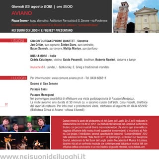 Giovedì 23 agosto 2012 | ore 21.00

     AVIANO
     Piazza Duomo - luogo alternativo: Auditorium Parrocchia di S. Zenone - via Pordenone
     in collaborazione con l’Accademia di Musica di Lubiana e “suonare@folkest”
     Nei Suoni dei Luoghi e Folkest presentano


     I SUONI         ColorFourSaxophone Quartet - Slovenia
                     Jan Gricar, sax soprano, Štefan Starc, sax contralto,
                            ˇ
                     Bojan Sumrak, sax tenore, Matija Marion, sax baritono

                     Irish&More - Italia
                     Cédric Catalogne, violino, Guido Pecorelli, bodhran, Roberto Ranieri, chitarra e banjo

                     musiche di I. Lunder, I. Gotkovsky, E. Grieg e tradizionali irlandesi


     I LUOGHI        Per informazioni: www.comune.aviano.pn.it - Tel. 0434 666511
                     Duomo di San Zenone
                     Palazzo Bassi
                     Palazzo Menegozzi
                     Nel pomeriggio possibilità di effettuare una visita guidatagratuita di Palazzo Menegozzi.
                     Le visite avranno una durata di 30 minuti ca. e saranno curate dall’arch. Catia Pozielli, direttrice
52
                     dei lavori di restauro. Per info orari e prenotazioni visite, telefonare al seguente nr. 0434 652492
                     (Biblioteca Civica di Aviano - chiusa il lunedì)


                                                 Questo evento fa parte del programma di Nei Suoni dei Luoghi 2012, ed è realizzato in
                                                 collaborazione con FOLKEST 2012. Due festival internazionali nati e cresciuti sul territorio
                                                 friulano con percorsi musicali diversi ma complementari, che vivono ogni anno nella co-
                                                 raggiosa diffusione della musica in sedi suggestive e sorprendenti, si incontrano ad Avia-
                                                 no. Due gruppi, l’Irish&More, secondi classificati del concorso “Suonare@folkest” 2012
                                                 nella selezione territoriale “Italia Nord Est 1” di Spilimbergo, e il ColourFour Saxophone
                                                 Quartet, selezionato da Nei Suoni dei Luoghi presso l’Accademia di Musica di Lubiana,
                                                 daranno vita ad un confronto musicale ove contemporanea balcanica e musica folk con
                                                 influenza celtica convivranno in un mix inedito e di grande interesse. www.folkest.com
 
