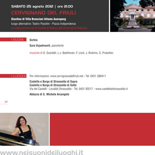 SABATO 25 agosto 2012 | ore 21.00

      Cervignano del Friuli
      Giardino di Villa Bresciani Attems Auersperg
      luogo alternativo: Teatro Pasolini - Piazza Indipendenza
      in collaborazione con la Facoltà di Musica dell’Università di Belgrado


      I SUONI         Serbia
                      Sara Vujadinovic, pianoforte
                                     ˇ

                      musiche di D. Scarlatti, L.v. Beethoven, F. Liszt, J. Brahms, S. Prokofiev




      I LUOGHI        Per informazioni: www.cervignanodelfriuli.net - Tel. 0431 388411
                      Castello e Borgo di Strassoldo di Sopra
                      Castello e Borgo di Strassoldo di Sotto
                      Via dei Castelli - Località Strassoldo - Tel. 0431 93217 - www.castellodistrassoldo.it
                      Abbazia di S. Michele Arcangelo

 54




www.neisuonideiluoghi.it
 