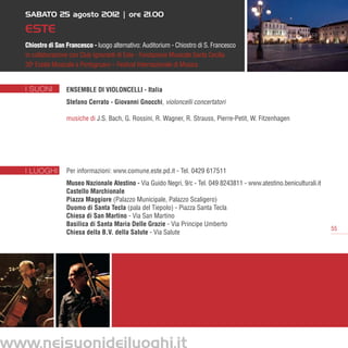 SABATO 25 agosto 2012 | ore 21.00

   ESTE
   Chiostro di San Francesco - luogo alternativo: Auditorium - Chiostro di S. Francesco
   in collaborazione con Club Ignoranti di Este - Fondazione Musicale Santa Cecilia
   30a Estate Musicale a Portogruaro – Festival Internazionale di Musica


   I SUONI         Ensemble di Violoncelli - Italia
                   Stefano Cerrato - Giovanni Gnocchi, violoncelli concertatori

                   musiche di J.S. Bach, G. Rossini, R. Wagner, R. Strauss, Pierre-Petit, W. Fitzenhagen




   I LUOGHI        Per informazioni: www.comune.este.pd.it - Tel. 0429 617511
                   Museo Nazionale Atestino - Via Guido Negri, 9/c - Tel. 049 8243811 - www.atestino.beniculturali.it
                   Castello Marchionale
                   Piazza Maggiore (Palazzo Municipale, Palazzo Scaligero)
                   Duomo di Santa Tecla (pala del Tiepolo) - Piazza Santa Tecla
                   Chiesa di San Martino - Via San Martino
                   Basilica di Santa Maria Delle Grazie - Via Principe Umberto
                                                                                                                        55
                   Chiesa della B.V. della Salute - Via Salute




www.neisuonideiluoghi.it
 