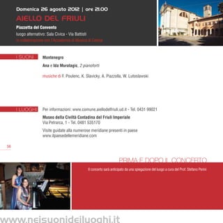 Domenica 26 agosto 2012 | ore 21.00

      Aiello del Friuli
      Piazzetta del Convento
      luogo alternativo: Sala Civica - Via Battisti
      in collaborazione con l’Accademia di Musica di Cetinje


      I SUONI         Montenegro
                      Ana e Ida Muratagic, 2 pianoforti

                      musiche di F. Poulenc, K. Slavicky, A. Piazzolla, W. Lutoslawski




      I LUOGHI        Per informazioni: www.comune.aiellodelfriuli.ud.it - Tel. 0431 99021
                      Museo della Civiltà Contadina del Friuli Imperiale 
                      Via Petrarca, 1 - Tel. 0481 535170      
                      Visite guidate alla numerose meridiane presenti in paese
                      www.ilpaesedellemeridiane.com

 56


                                                                        Prima e dopo il concerto
                                                  Il concerto sarà anticipato da una spiegazione del luogo a cura del Prof. Stefano Perini




www.neisuonideiluoghi.it
 