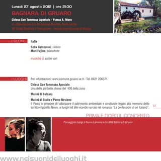 Lunedì 27 agosto 2012 | ore 21.00

   BAGNARA DI GRUARO
   Chiesa San Tommaso Apostolo - Piazza A. Moro
   in collaborazione con Fondazione Musicale Santa Cecilia
   30a Estate Musicale a Portogruaro - Festival Internazionale di Musica



   I SUONI         Italia
                   Sofia Gelsomini, violino
                   Mari Fujino, pianoforte

                   musiche di autori vari




   I LUOGHI        Per informazioni: www.comune.gruaro.ve.it - Tel. 0421 206371
                   Chiesa San Tommaso Apostolo
                   Una delle più belle chiese del ’400 della zona
                   Mulini di Boldara
                   Mulini di Stalis e Parco Neviano
                   Il Parco si propone di valorizzare il patrimonio ambientale e strutturale legato alla memoria dello
                                                                                                                              57
                   scrittore Ippolito Nievo, ai luoghi ed alle vicende narrate nel romanzo “Le confessioni di un italiano”.

                                                                    Prima e dopo il concerto
                                                Passeggiata lungo il Fiume Lemene in località Boldara di Gruaro




www.neisuonideiluoghi.it
 