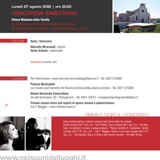 Lunedì 27 agosto 2012 | ore 21.00

      Concordia Sagittaria
      Chiesa Madonna della Tavella
      in collaborazione con Fondazione Musicale Santa Cecila
      30a Estate Musica a Portogruaro - Festival Internazionale di Musica



      I SUONI         Italia / Germania
                      Marcello Miramonti, violino
                      Heike Schuch, violoncello


                      musiche di autori vari




      I LUOGHI        Per informazioni: www.comune.concordiasagittaria.ve.it - Tel. 0421 270360
                      Palazzo Municipale
                      con mostra permanente che illustra la storia della colonia romana - Tel. 0421 275582
                      Museo Nazionale Concordiese
                      Via del Seminario, 22 - Portogruaro - Tel. 0421 72674 - museoarchportogruaro@libero.it
                      Piccolo museo civico con reperti di epoca romana e paleocristiana
 58
                      Via I° Maggio - www.rufinoturranio.it

                                                                        Prima e dopo il concerto
                                                  Aree archeologiche (colonia romana Iulia Concordia) da visitare:
                                                  Ponte romano del I° sec. d.C. - Via S.Pietro; Foro romano del I° sec. d.C. - Via Spa-
                                                  reda; Complesso romano e paleocristiano - Piazza Cardinal C. Costantini; Terme
                                                  romane del II°-III° sec. d.C. - Via I° Maggio; Resti di una casa romana del I°-II°
                                                  sec. d.C. - Via Claudia; Mura di cinta e altre terme romane - Via delle Terme;




www.neisuonideiluoghi.it
 